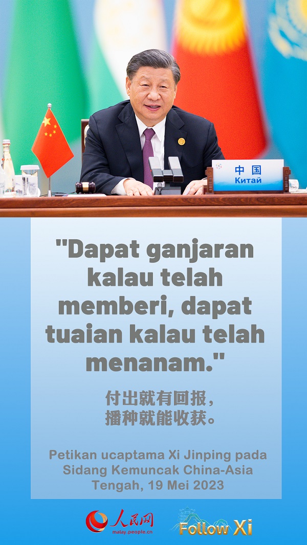 Terdapat peribahasa di kalangan petani Shaanxi bahawa “Jika bekerja cukup keras, emas pun dapat tumbuh dari tanah.” Peribahasa Asia Tengah pula berbunyi, “Dapat ganjaran kalau telah memberi, dapat tuaian kalau telah menanam.” Mari kita berganding bahu mengejar kemajuan, kekayaan dan kemakmuran bersama, dan menuju ke masa depan yang lebih cerah bagi kita enam negara.  ——Petikan ucaptama Xi Jinping pada Sidang Kemuncak China-Asia Tengah, 19 Mei 2023.