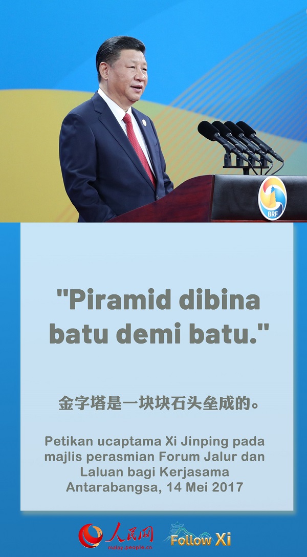 Ibarat pepatah kuno China, “Perjalanan jauh ditempuh langkah demi langkah.” Pepatah Arab pula bunyinya, “Piramid dibina batu demi batu.” Di Eropah, terdapat juga peribahasa bahawa “Kota Rom bukan dibina dalam sehari.” Inisiatif Jalur dan Laluan adalah satu pembinaan besar yang memerlukan usaha yang bersungguh-sungguh. Mari kita melaksanakannya langkah demi langkah dan membuah hasil sedikit demi sedikit, menyejahterakan seluruh dunia dan sekalian rakyat.  ——Petikan ucaptama Xi Jinping pada majlis perasmian Forum Jalur dan Laluan bagi Kerjasama Antarabangsa, 14 Mei 2017.